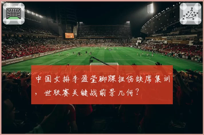 中国女排李盈莹脚踝扭伤缺席集训,世联赛关键战前景几何?