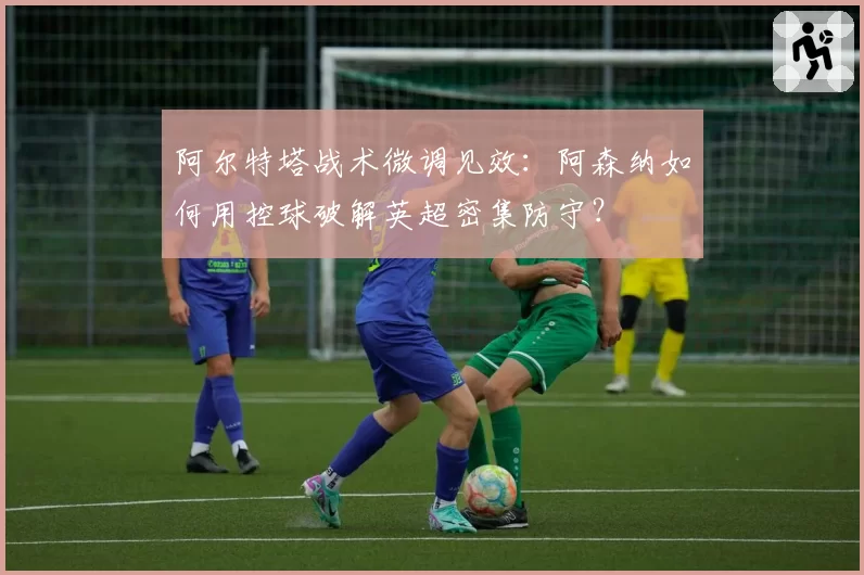 阿尔特塔战术微调见效:阿森纳如何用控球破解英超密集防守?