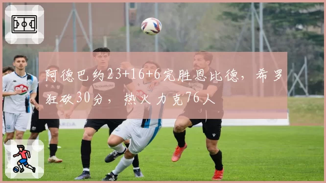 阿德巴约23+16+6完胜恩比德，希罗狂砍30分，热火力克76人