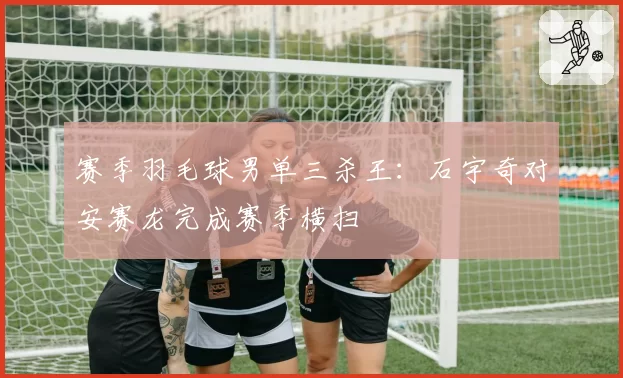 赛季羽毛球男单三杀王:石宇奇对安赛龙完成赛季横扫