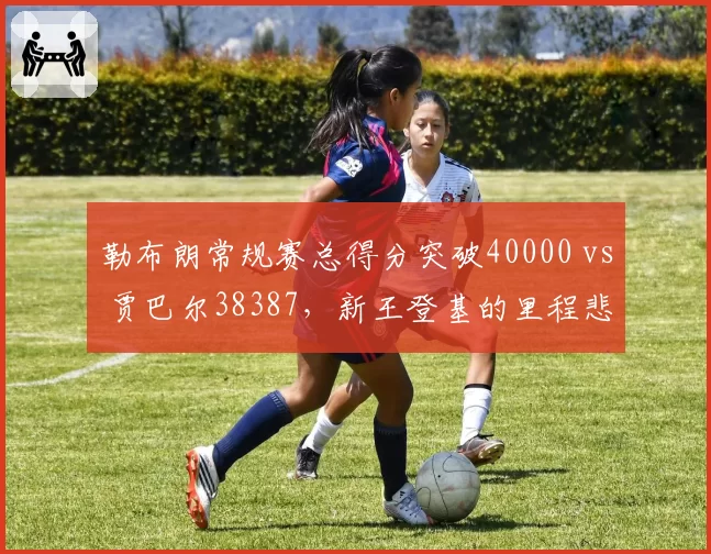 勒布朗常规赛总得分突破40000 vs 贾巴尔38387,新王登基的里程悲壮