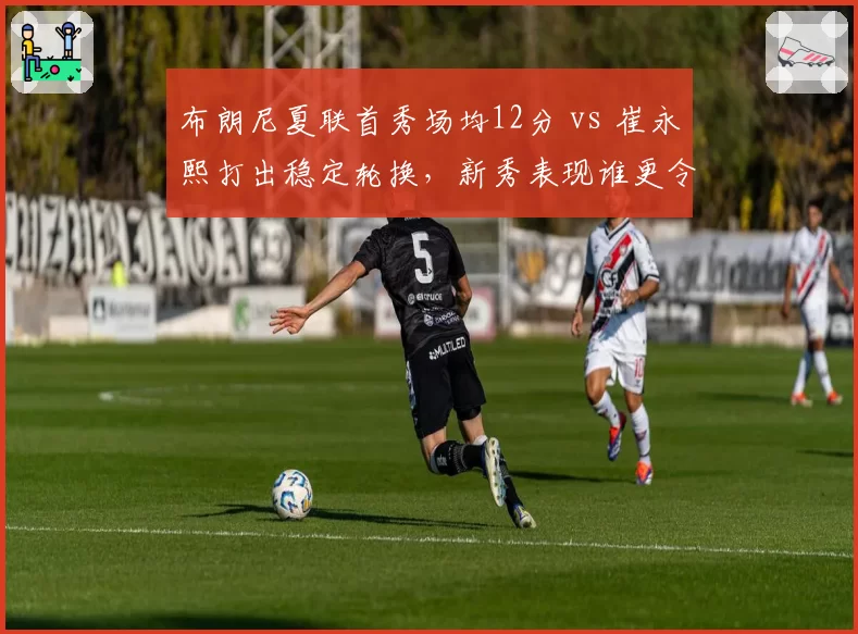 布朗尼夏联首秀场均12分 vs 崔永熙打出稳定轮换，新秀表现谁更令人惊喜