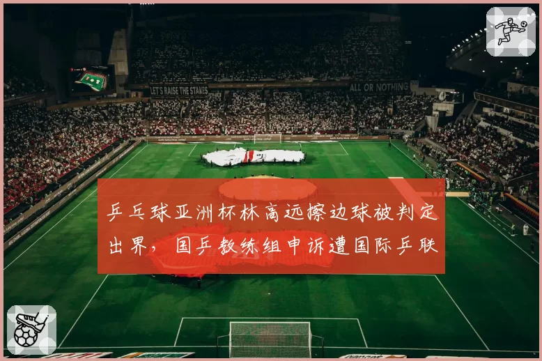 乒乓球亚洲杯林高远擦边球被判定出界,国乒教练组申诉遭国际乒联驳回