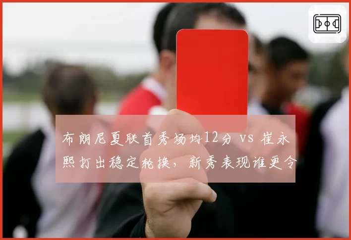 布朗尼夏联首秀场均12分 vs 崔永熙打出稳定轮换，新秀表现谁更令人惊喜
