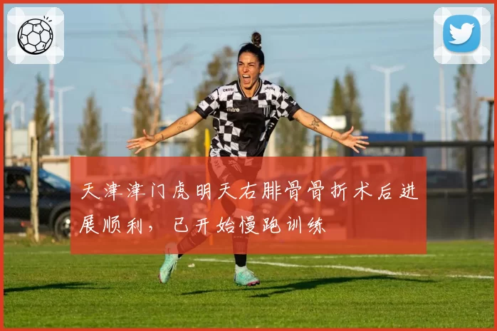 天津津门虎明天右腓骨骨折术后进展顺利，已开始慢跑训练