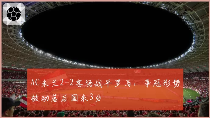 AC米兰2-2客场战平罗马，争冠形势被动落后国米3分