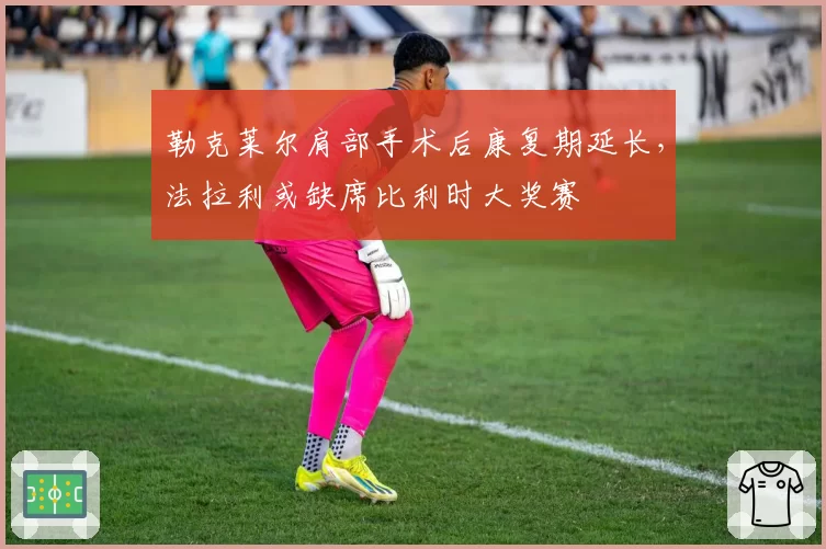 勒克莱尔肩部手术后康复期延长，法拉利或缺席比利时大奖赛