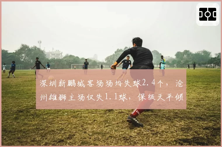 深圳新鹏城客场场均失球2.4个,沧州雄狮主场仅失1.1球,保级天平倾斜