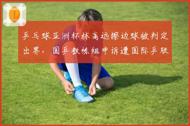 乒乓球亚洲杯林高远擦边球被判定出界,国乒教练组申诉遭国际乒联驳回