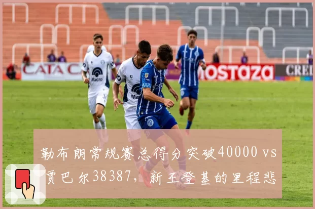 勒布朗常规赛总得分突破40000 vs 贾巴尔38387，新王登基的里程悲壮