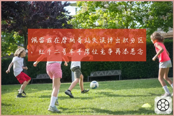 佩雷兹在摩纳哥站失误掉出积分区，红牛二号车手席位竞争再添悬念