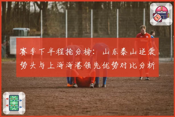 赛季下半程抢分榜:山东泰山逆袭势头与上海海港领先优势对比分析