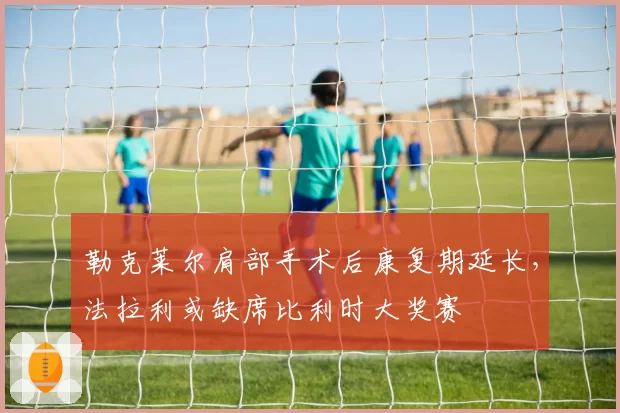 勒克莱尔肩部手术后康复期延长，法拉利或缺席比利时大奖赛