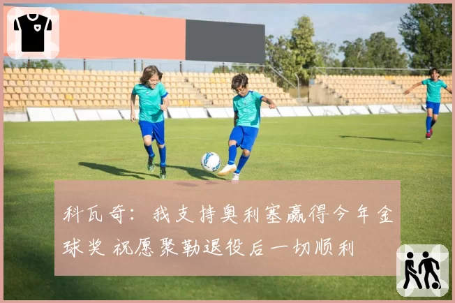 科瓦奇：我支持奥利塞赢得今年金球奖 祝愿聚勒退役后一切顺利