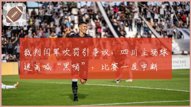 裁判闫军吹罚引争议,四川主场球迷高喊“黑哨”,比赛一度中断