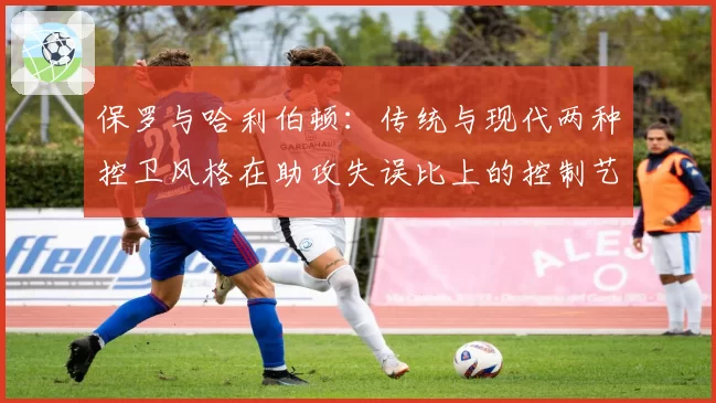 保罗与哈利伯顿:传统与现代两种控卫风格在助攻失误比上的控制艺术