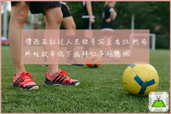 穆西亚拉过人王称号实至名归 然而终结效率低下成拜仁争冠隐忧