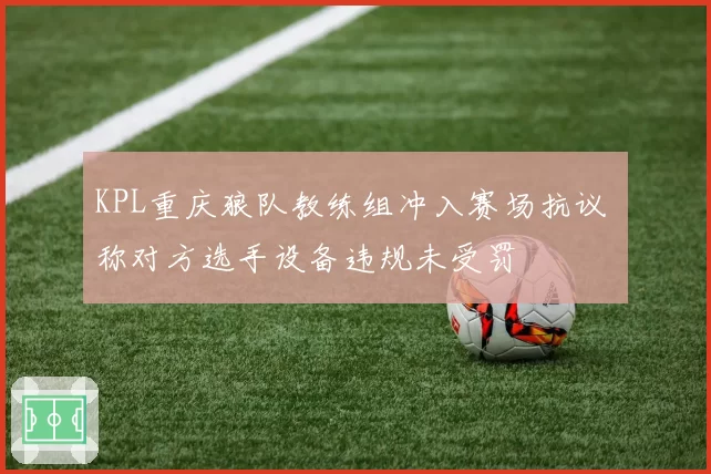 KPL重庆狼队教练组冲入赛场抗议 称对方选手设备违规未受罚