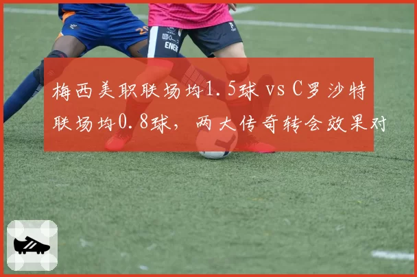 梅西美职联场均1.5球 vs C罗沙特联场均0.8球，两大传奇转会效果对比