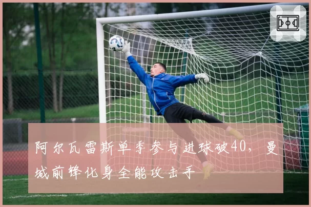 阿尔瓦雷斯单季参与进球破40，曼城前锋化身全能攻击手