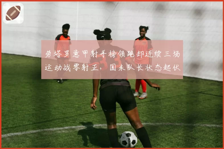 劳塔罗意甲射手榜领跑却连续三场运动战零射正，国米队长状态起伏因何而起？