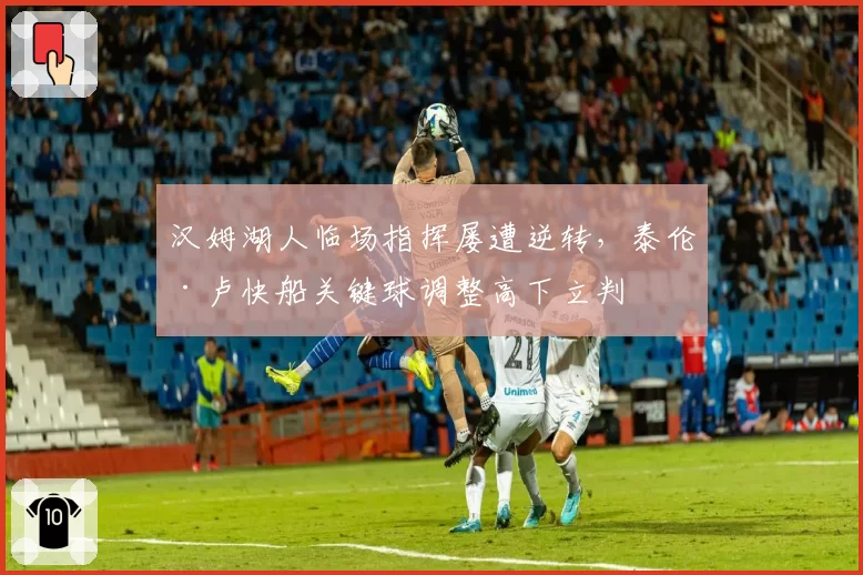 汉姆湖人临场指挥屡遭逆转,泰伦·卢快船关键球调整高下立判