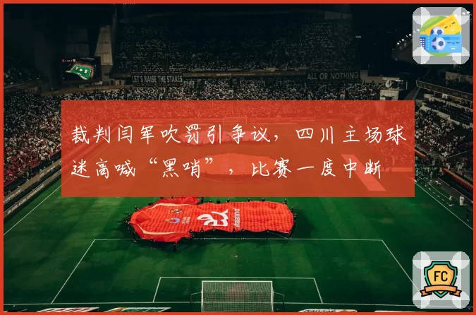 裁判闫军吹罚引争议,四川主场球迷高喊“黑哨”,比赛一度中断