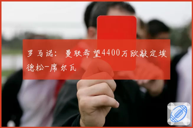 罗马诺：曼联希望4400万欧敲定埃德松-席尔瓦