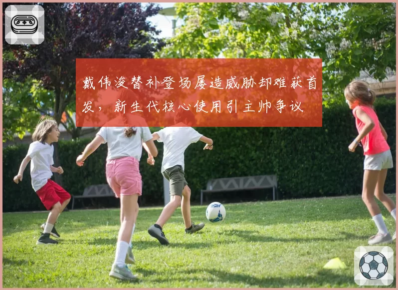 戴伟浚替补登场屡造威胁却难获首发，新生代核心使用引主帅争议