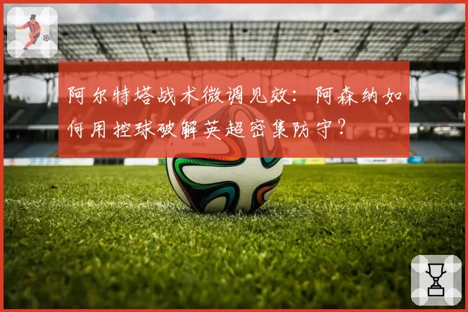 阿尔特塔战术微调见效:阿森纳如何用控球破解英超密集防守?