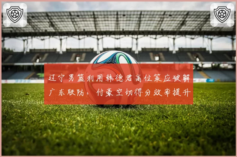 辽宁男篮利用韩德君高位策应破解广东联防,付豪空切得分效率提升