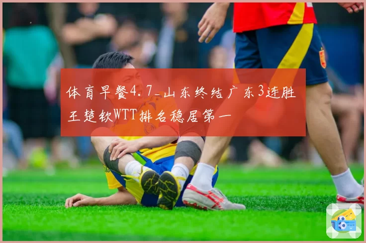 体育早餐4.7_山东终结广东3连胜 王楚钦WTT排名稳居第一
