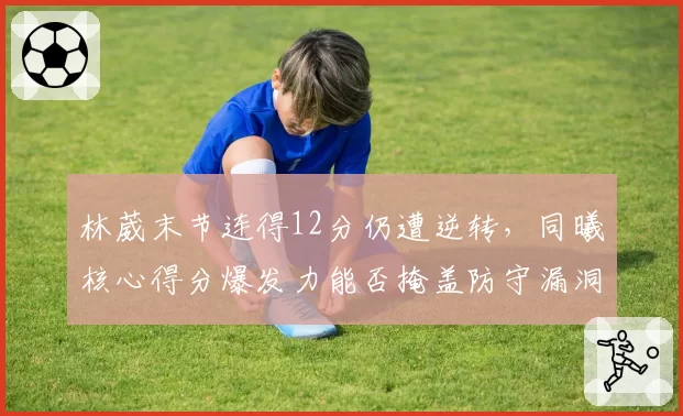 林葳末节连得12分仍遭逆转，同曦核心得分爆发力能否掩盖防守漏洞？