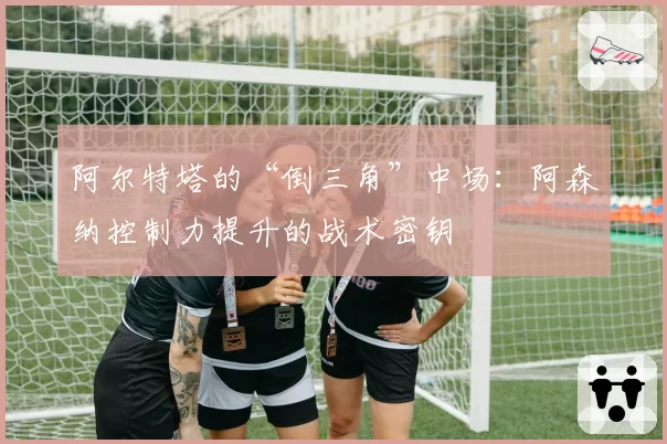 阿尔特塔的“倒三角”中场:阿森纳控制力提升的战术密钥