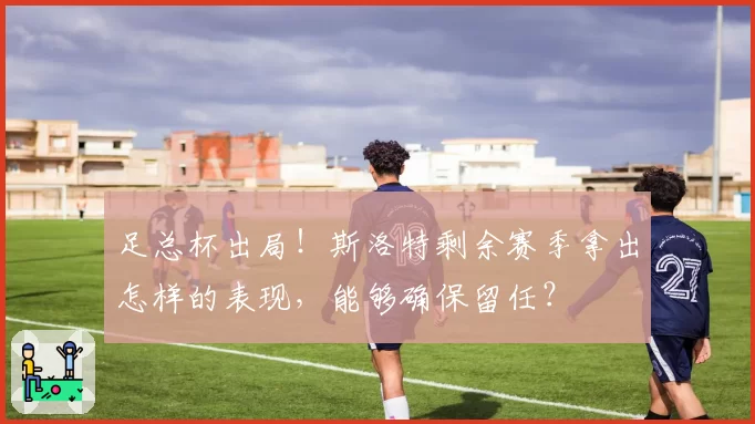 足总杯出局!斯洛特剩余赛季拿出怎样的表现,能够确保留任?