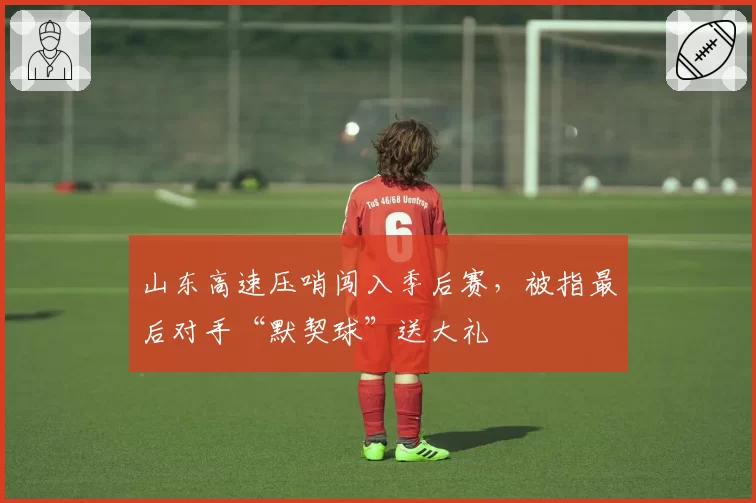 山东高速压哨闯入季后赛，被指最后对手“默契球”送大礼