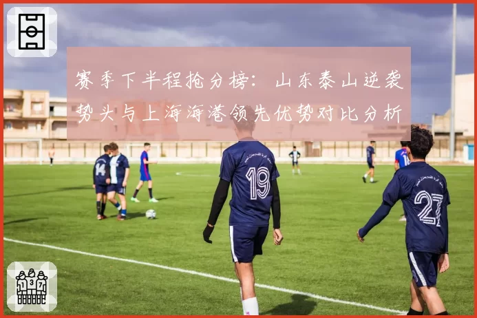 赛季下半程抢分榜:山东泰山逆袭势头与上海海港领先优势对比分析