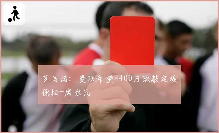 罗马诺：曼联希望4400万欧敲定埃德松-席尔瓦