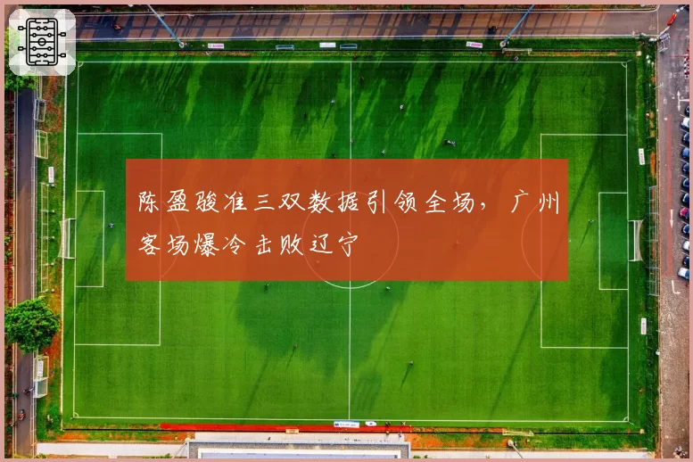 陈盈骏准三双数据引领全场,广州客场爆冷击败辽宁