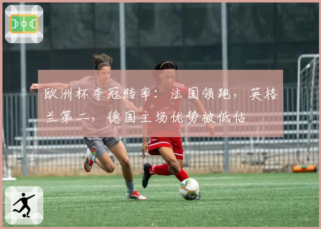 欧洲杯夺冠赔率:法国领跑,英格兰第二,德国主场优势被低估