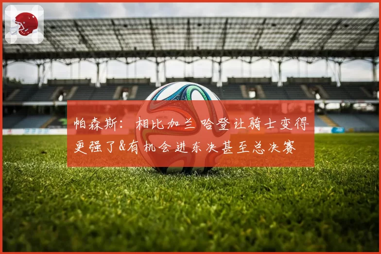 帕森斯:相比加兰 哈登让骑士变得更强了&有机会进东决甚至总决赛