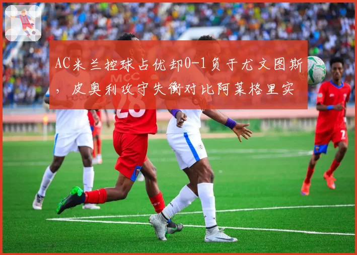 AC米兰控球占优却0-1负于尤文图斯,皮奥利攻守失衡对比阿莱格里实用主义