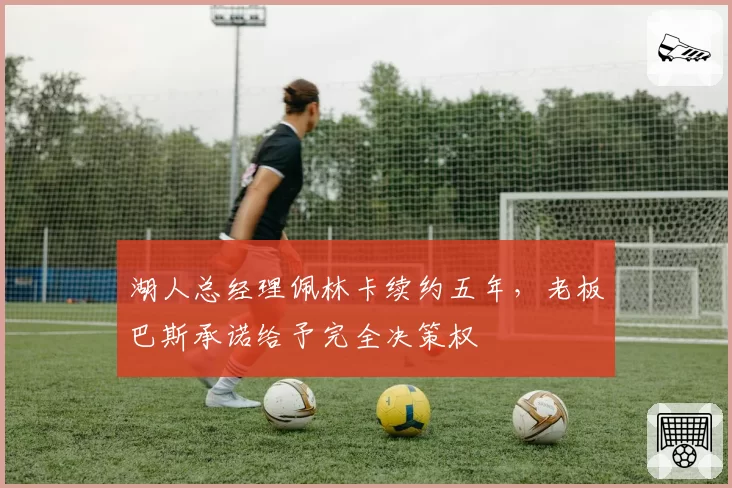 湖人总经理佩林卡续约五年，老板巴斯承诺给予完全决策权