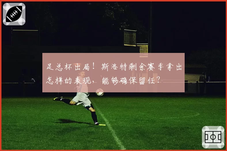 足总杯出局!斯洛特剩余赛季拿出怎样的表现,能够确保留任?