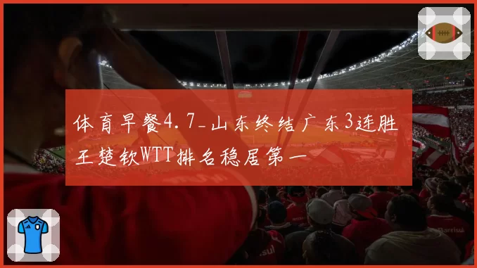 体育早餐4.7_山东终结广东3连胜 王楚钦WTT排名稳居第一