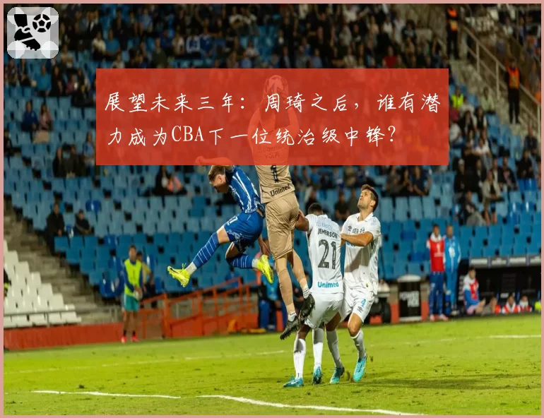 展望未来三年：周琦之后，谁有潜力成为CBA下一位统治级中锋？