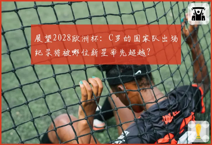 展望2028欧洲杯：C罗的国家队出场纪录将被哪位新星率先超越？