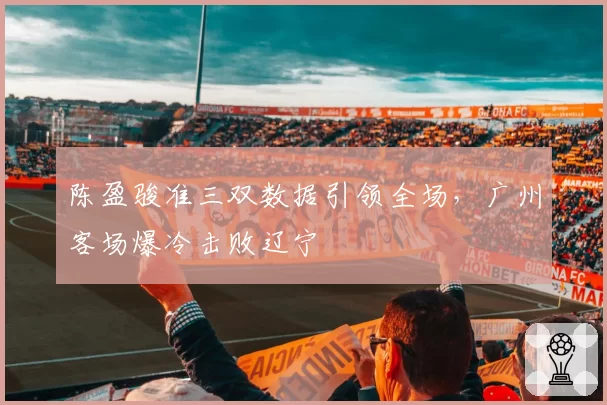 陈盈骏准三双数据引领全场,广州客场爆冷击败辽宁