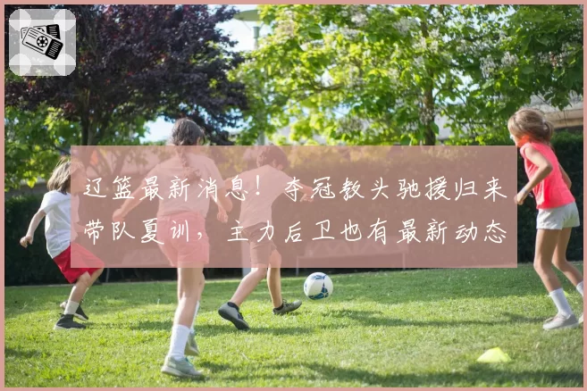 辽篮最新消息!夺冠教头驰援归来带队夏训,主力后卫也有最新动态