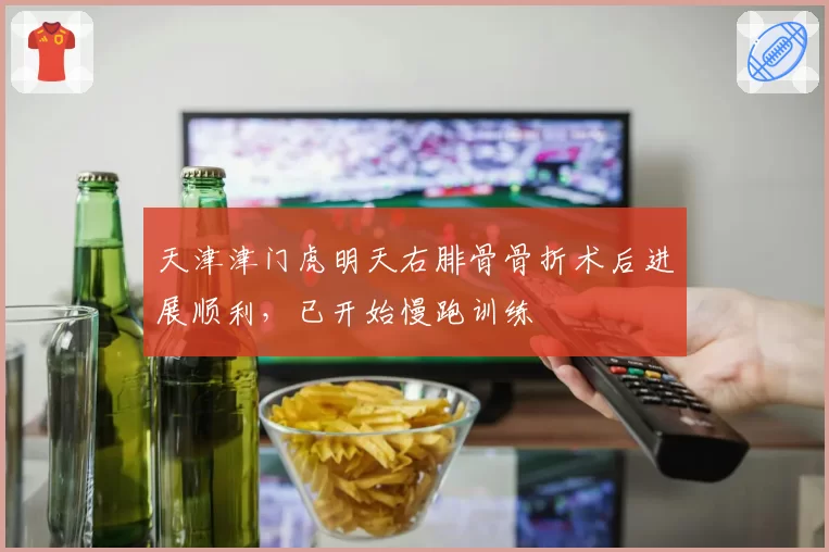 天津津门虎明天右腓骨骨折术后进展顺利,已开始慢跑训练
